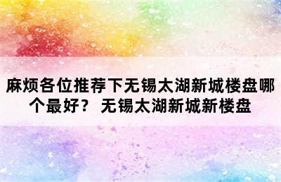 麻烦各位推荐下无锡太湖新城楼盘哪个最好？ 无锡太湖新城新楼盘